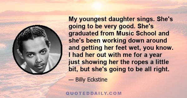 My youngest daughter sings. She's going to be very good. She's graduated from Music School and she's been working down around and getting her feet wet, you know. I had her out with me for a year just showing her the