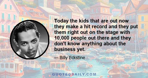 Today the kids that are out now they make a hit record and they put them right out on the stage with 10,000 people out there and they don't know anything about the business yet.