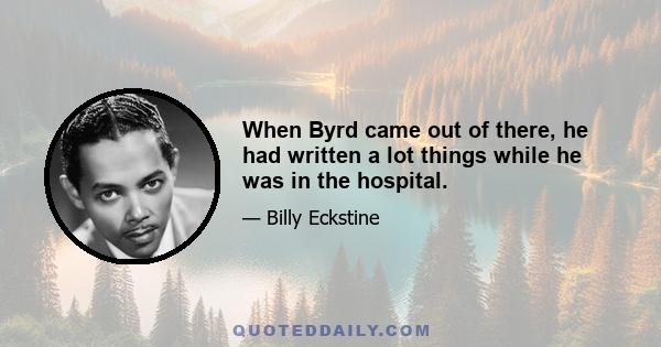 When Byrd came out of there, he had written a lot things while he was in the hospital.