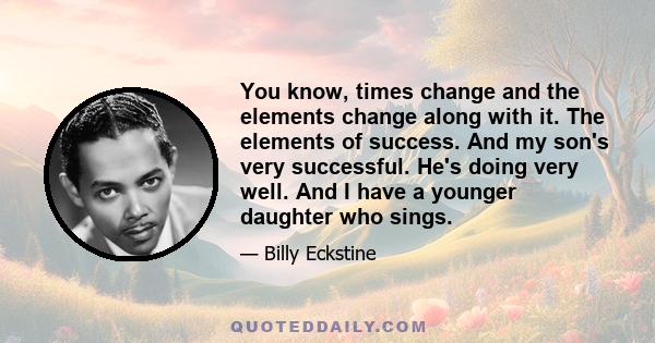 You know, times change and the elements change along with it. The elements of success. And my son's very successful. He's doing very well. And I have a younger daughter who sings.