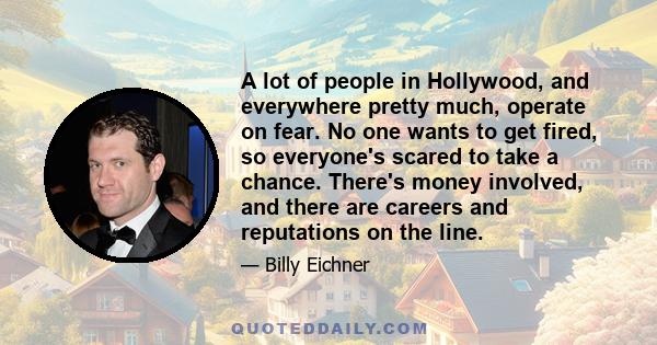 A lot of people in Hollywood, and everywhere pretty much, operate on fear. No one wants to get fired, so everyone's scared to take a chance. There's money involved, and there are careers and reputations on the line.