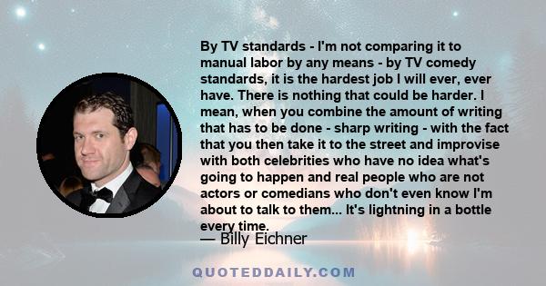 By TV standards - I'm not comparing it to manual labor by any means - by TV comedy standards, it is the hardest job I will ever, ever have. There is nothing that could be harder. I mean, when you combine the amount of