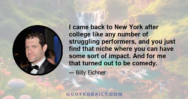 I came back to New York after college like any number of struggling performers, and you just find that niche where you can have some sort of impact. And for me that turned out to be comedy.