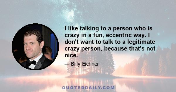 I like talking to a person who is crazy in a fun, eccentric way. I don't want to talk to a legitimate crazy person, because that's not nice.