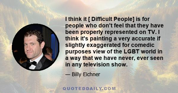 I think it [ Difficult People] is for people who don't feel that they have been properly represented on TV. I think it's painting a very accurate if slightly exaggerated for comedic purposes view of the LGBT world in a