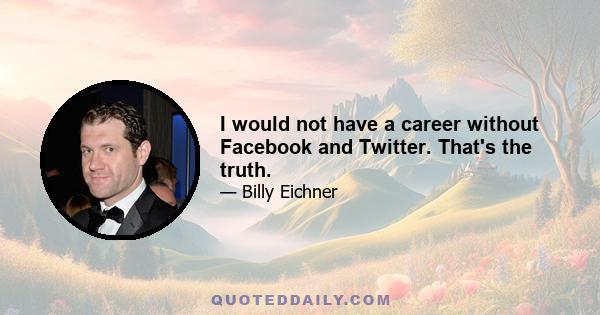 I would not have a career without Facebook and Twitter. That's the truth.