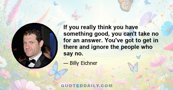 If you really think you have something good, you can't take no for an answer. You've got to get in there and ignore the people who say no.