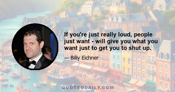 If you're just really loud, people just want - will give you what you want just to get you to shut up.