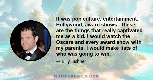 It was pop culture, entertainment, Hollywood, award shows - these are the things that really captivated me as a kid. I would watch the Oscars and every award show with my parents. I would make lists of who was going to