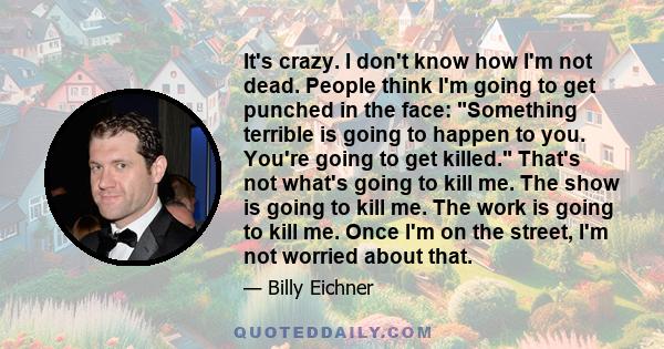 It's crazy. I don't know how I'm not dead. People think I'm going to get punched in the face: Something terrible is going to happen to you. You're going to get killed. That's not what's going to kill me. The show is