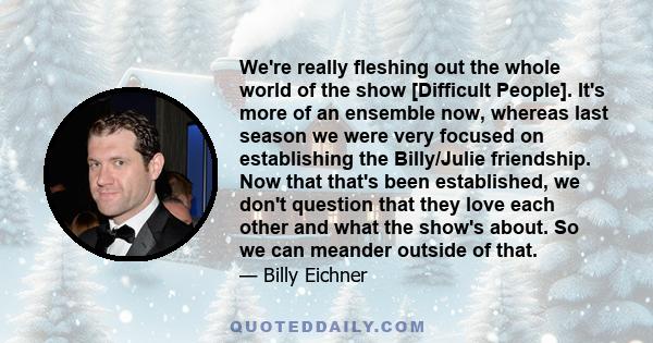 We're really fleshing out the whole world of the show [Difficult People]. It's more of an ensemble now, whereas last season we were very focused on establishing the Billy/Julie friendship. Now that that's been