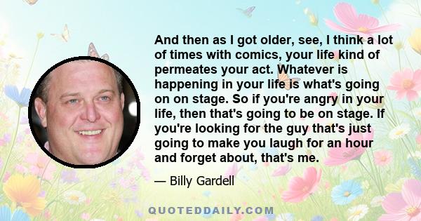 And then as I got older, see, I think a lot of times with comics, your life kind of permeates your act. Whatever is happening in your life is what's going on on stage. So if you're angry in your life, then that's going