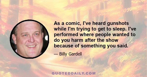 As a comic, I've heard gunshots while I'm trying to get to sleep. I've performed where people wanted to do you harm after the show because of something you said.