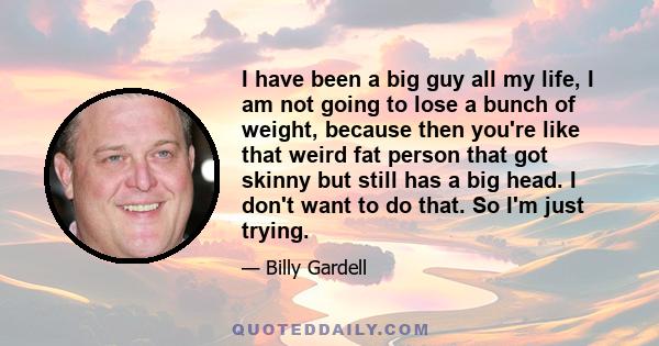 I have been a big guy all my life, I am not going to lose a bunch of weight, because then you're like that weird fat person that got skinny but still has a big head. I don't want to do that. So I'm just trying.