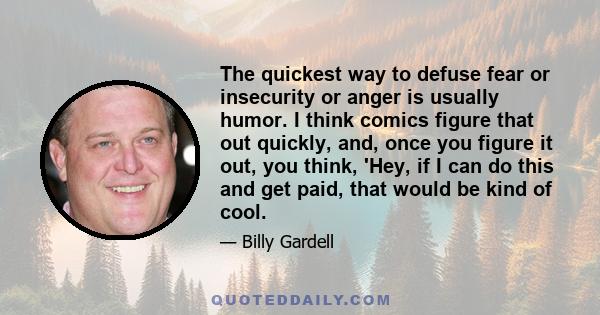 The quickest way to defuse fear or insecurity or anger is usually humor. I think comics figure that out quickly, and, once you figure it out, you think, 'Hey, if I can do this and get paid, that would be kind of cool.