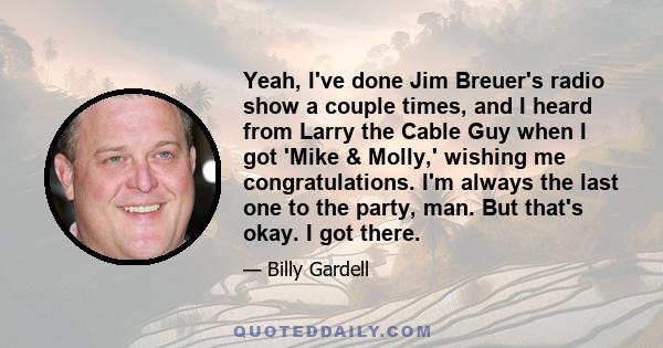 Yeah, I've done Jim Breuer's radio show a couple times, and I heard from Larry the Cable Guy when I got 'Mike & Molly,' wishing me congratulations. I'm always the last one to the party, man. But that's okay. I got there.