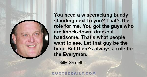 You need a wisecracking buddy standing next to you? That's the role for me. You got the guys who are knock-down, drag-out handsome. That's what people want to see. Let that guy be the hero. But there's always a role for 