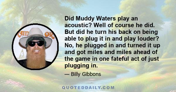 Did Muddy Waters play an acoustic? Well of course he did. But did he turn his back on being able to plug it in and play louder? No, he plugged in and turned it up and got miles and miles ahead of the game in one fateful 