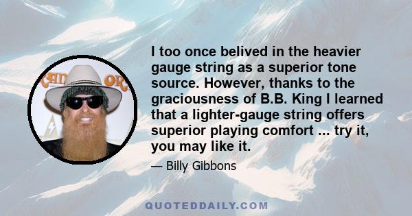 I too once belived in the heavier gauge string as a superior tone source. However, thanks to the graciousness of B.B. King I learned that a lighter-gauge string offers superior playing comfort ... try it, you may like