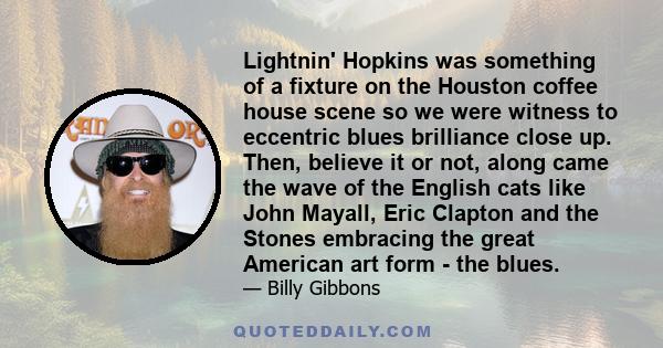 Lightnin' Hopkins was something of a fixture on the Houston coffee house scene so we were witness to eccentric blues brilliance close up. Then, believe it or not, along came the wave of the English cats like John