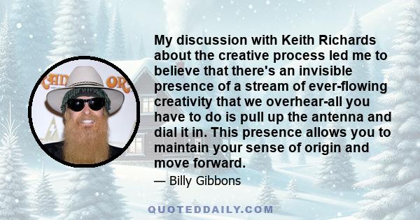 My discussion with Keith Richards about the creative process led me to believe that there's an invisible presence of a stream of ever-flowing creativity that we overhear-all you have to do is pull up the antenna and