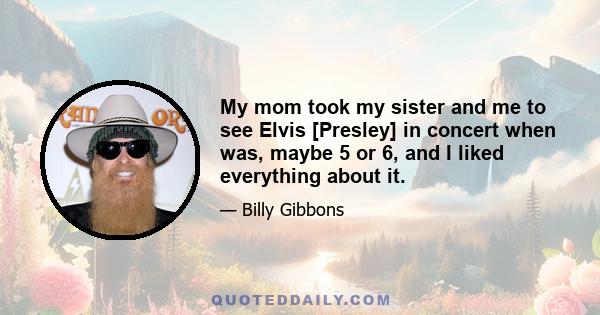 My mom took my sister and me to see Elvis [Presley] in concert when was, maybe 5 or 6, and I liked everything about it.