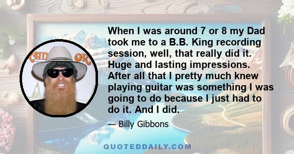 When I was around 7 or 8 my Dad took me to a B.B. King recording session, well, that really did it. Huge and lasting impressions. After all that I pretty much knew playing guitar was something I was going to do because