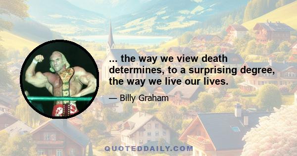 ... the way we view death determines, to a surprising degree, the way we live our lives.