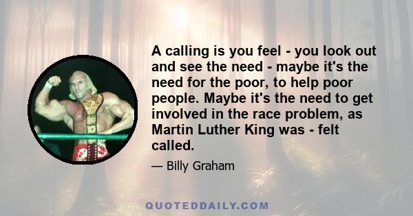 A calling is you feel - you look out and see the need - maybe it's the need for the poor, to help poor people. Maybe it's the need to get involved in the race problem, as Martin Luther King was - felt called.