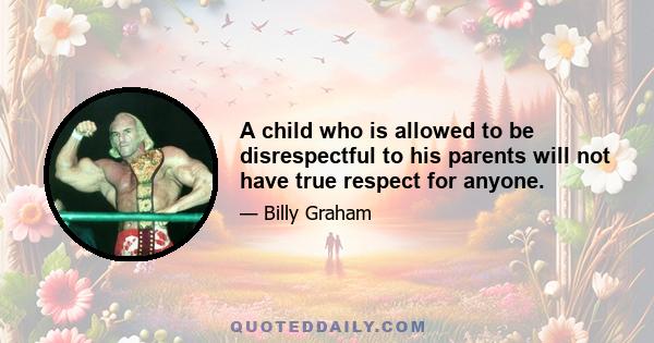 A child who is allowed to be disrespectful to his parents will not have true respect for anyone.