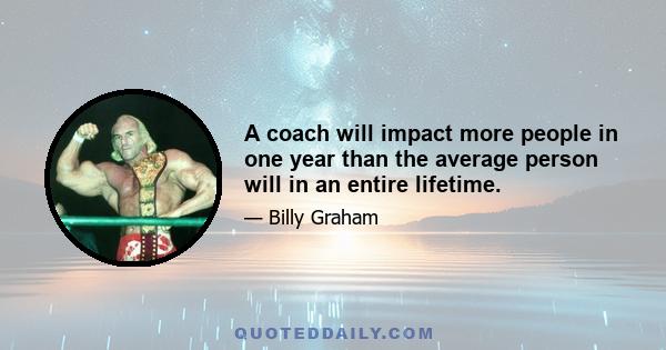 A coach will impact more people in one year than the average person will in an entire lifetime.