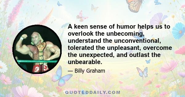 A keen sense of humor helps us to overlook the unbecoming, understand the unconventional, tolerated the unpleasant, overcome the unexpected, and outlast the unbearable.