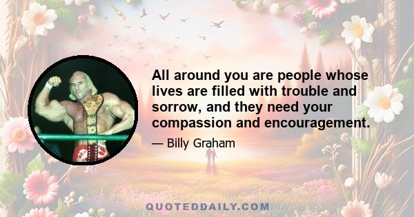 All around you are people whose lives are filled with trouble and sorrow, and they need your compassion and encouragement.