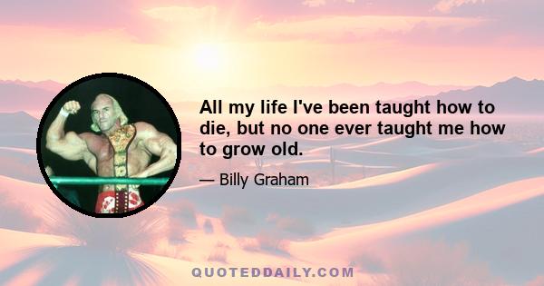 All my life I've been taught how to die, but no one ever taught me how to grow old.