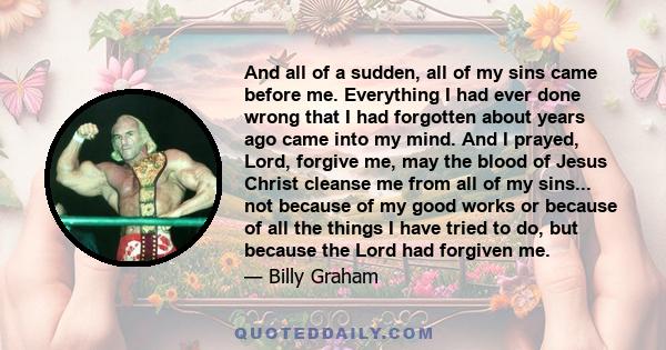 And all of a sudden, all of my sins came before me. Everything I had ever done wrong that I had forgotten about years ago came into my mind. And I prayed, Lord, forgive me, may the blood of Jesus Christ cleanse me from