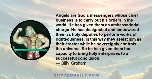 Angels are God's messengers whose chief business is to carry out his orders in the world. He has given them an ambassadorial charge. He has designated and empowered them as holy deputies to perform works of