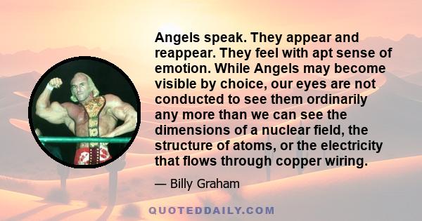 Angels speak. They appear and reappear. They feel with apt sense of emotion. While Angels may become visible by choice, our eyes are not conducted to see them ordinarily any more than we can see the dimensions of a