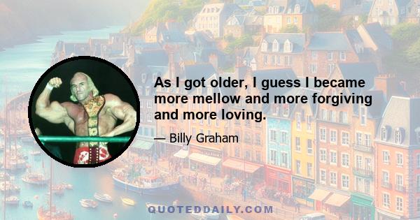 As I got older, I guess I became more mellow and more forgiving and more loving.