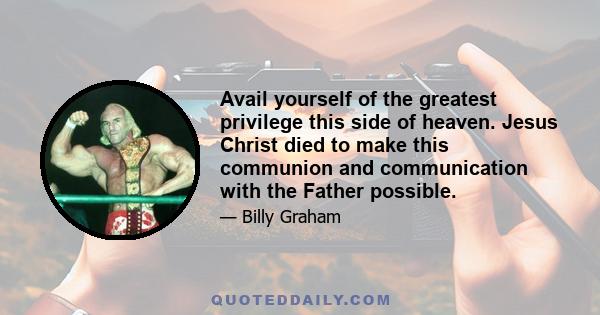 Avail yourself of the greatest privilege this side of heaven. Jesus Christ died to make this communion and communication with the Father possible.