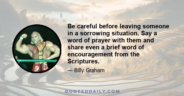 Be careful before leaving someone in a sorrowing situation. Say a word of prayer with them and share even a brief word of encouragement from the Scriptures.