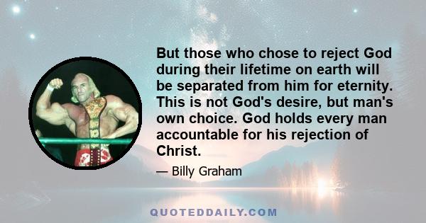 But those who chose to reject God during their lifetime on earth will be separated from him for eternity. This is not God's desire, but man's own choice. God holds every man accountable for his rejection of Christ.