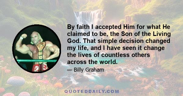 By faith I accepted Him for what He claimed to be, the Son of the Living God. That simple decision changed my life, and I have seen it change the lives of countless others across the world.