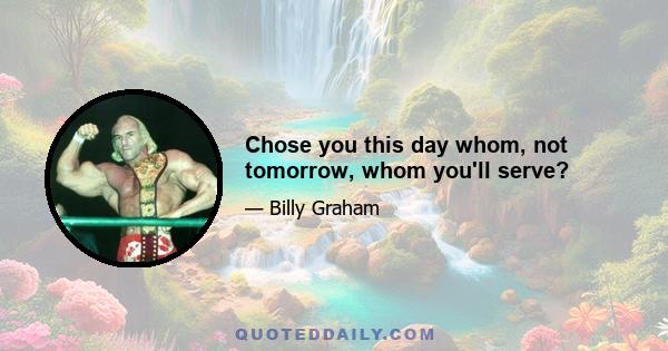 Chose you this day whom, not tomorrow, whom you'll serve?