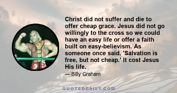 Christ did not suffer and die to offer cheap grace. Jesus did not go willingly to the cross so we could have an easy life or offer a faith built on easy-believism. As someone once said, 'Salvation is free, but not