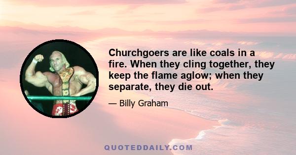 Churchgoers are like coals in a fire. When they cling together, they keep the flame aglow; when they separate, they die out.