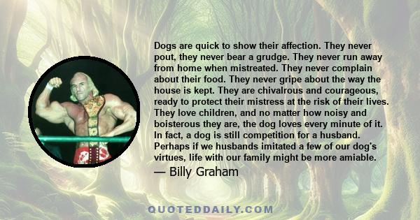 Dogs are quick to show their affection. They never pout, they never bear a grudge. They never run away from home when mistreated. They never complain about their food. They never gripe about the way the house is kept.