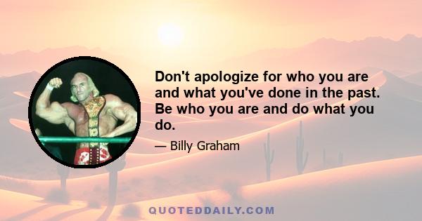 Don't apologize for who you are and what you've done in the past. Be who you are and do what you do.