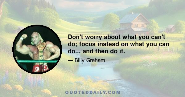 Don't worry about what you can't do; focus instead on what you can do... and then do it.