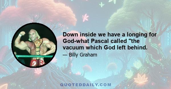 Down inside we have a longing for God-what Pascal called the vacuum which God left behind.