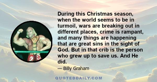 During this Christmas season, when the world seems to be in turmoil, wars are breaking out in different places, crime is rampant, and many things are happening that are great sins in the sight of God. But in that crib